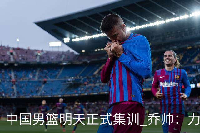 中国男篮明天正式集训 乔帅：力争奥运会门票