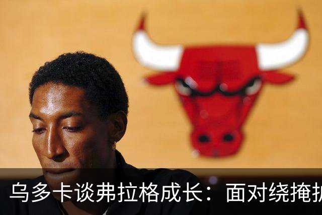 乌多卡谈弗拉格成长：面对绕掩护防守时 他自信出手毫不犹豫