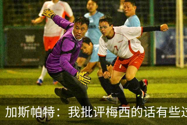 加斯帕特：我批评梅西的话有些过头，这类似父亲严厉训斥儿子