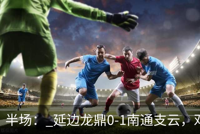 半场： 延边龙鼎0-1南通支云，邓宇彪助攻胡鸣飞破门