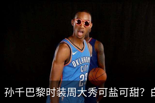 孙千巴黎时装周大秀可盐可甜？白衬衫梦回早春晴朗，黑衣似全智贤