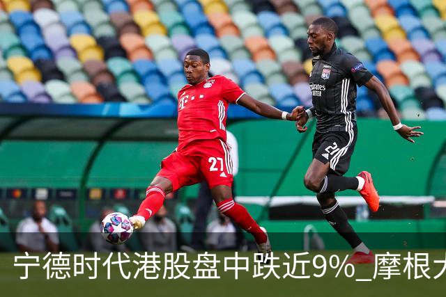 宁德时代港股盘中跌近9% 摩根大通下调评级至中性