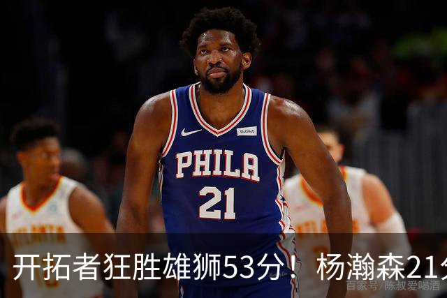 开拓者狂胜雄狮53分！杨瀚森21分钟轰13+4+4 8中6贡献双手暴扣