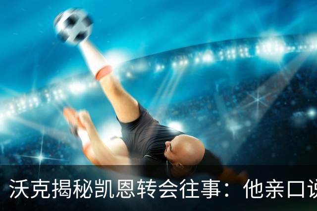 沃克揭秘凯恩转会往事：他亲口说“我想来”曼城