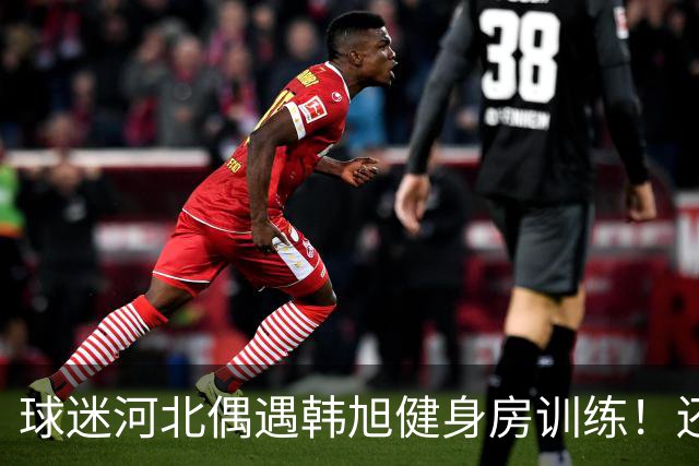 球迷河北偶遇韩旭健身房训练！还未飞吉朗与毒液会合 次战王思雨仅剩7天