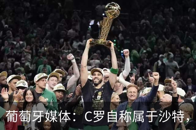 葡萄牙媒体：C罗自称属于沙特，被视为挑衅葡萄牙！