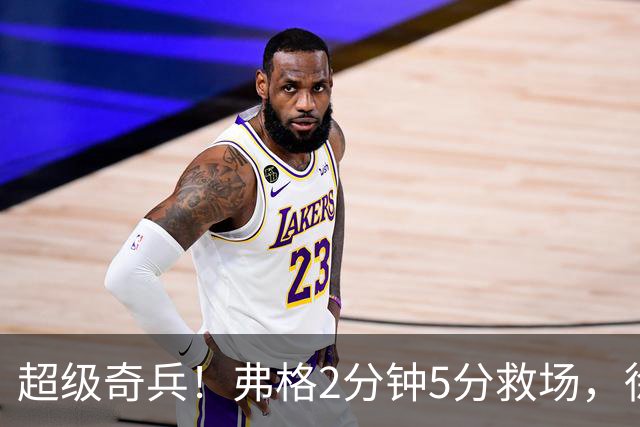 超级奇兵！弗格2分钟5分救场，徐杰7分钟0分0助，胡明轩4中1低迷