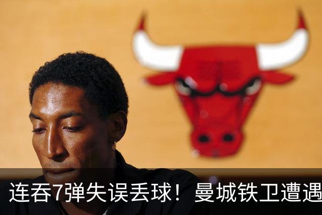 连吞7弹失误丢球！曼城铁卫遭遇最惨一败 他早已踢不了中卫