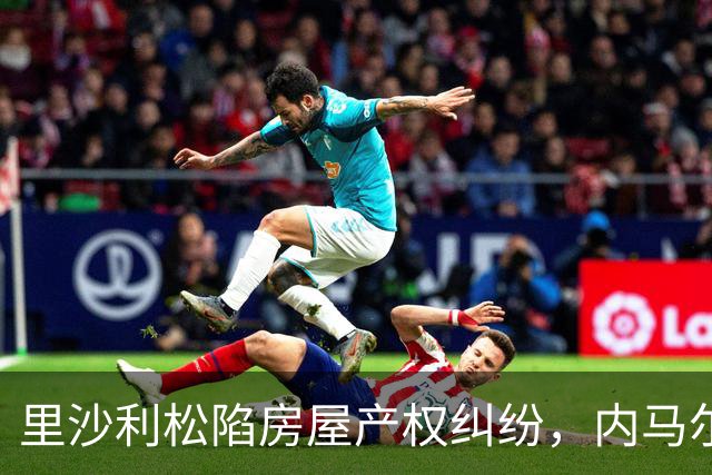 里沙利松陷房屋产权纠纷，内马尔评论：臭小子，签字前看清楚合同