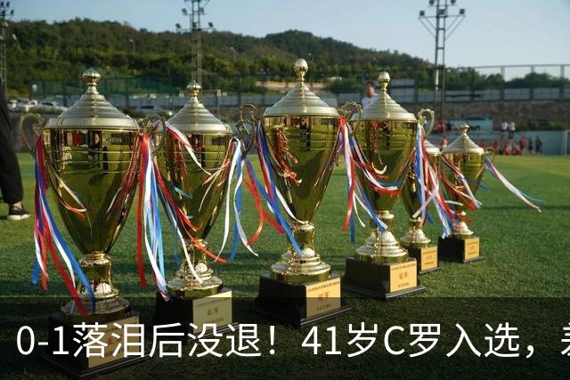 0-1落泪后没退！41岁C罗入选，差21球到1000