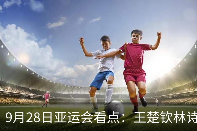 9月28日亚运会看点：王楚钦林诗栋携手冲金，女子铁饼冯彬力争卫冕